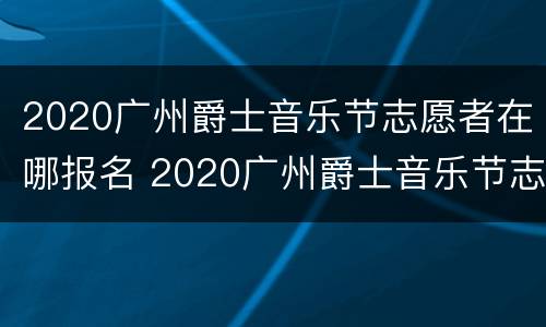 2020广州爵士音乐节志愿者在哪报名 2020广州爵士音乐节志愿者在哪报名的