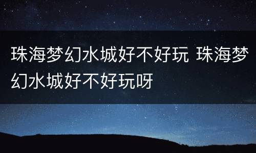 珠海梦幻水城好不好玩 珠海梦幻水城好不好玩呀