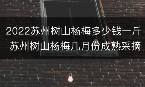 2022苏州树山杨梅多少钱一斤 苏州树山杨梅几月份成熟采摘