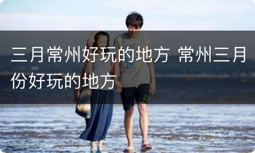 三月常州好玩的地方 常州三月份好玩的地方