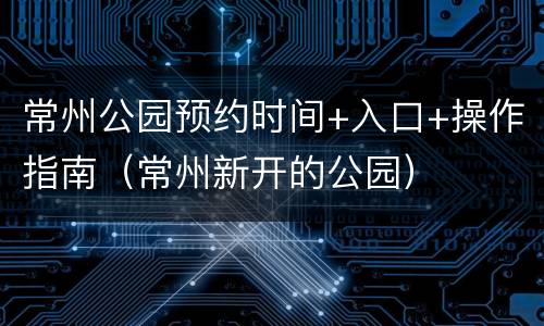 常州公园预约时间+入口+操作指南（常州新开的公园）