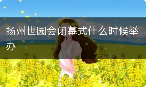 扬州世园会闭幕式什么时候举办