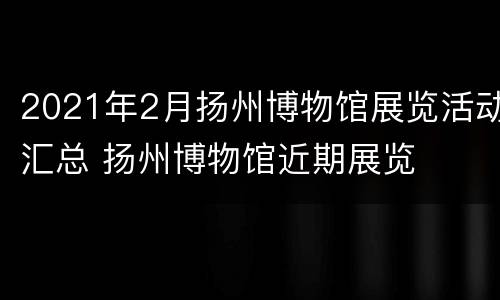 2021年2月扬州博物馆展览活动汇总 扬州博物馆近期展览