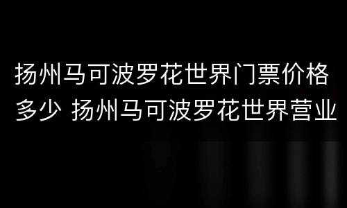 扬州马可波罗花世界门票价格多少 扬州马可波罗花世界营业时间