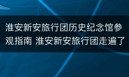 淮安新安旅行团历史纪念馆参观指南 淮安新安旅行团走遍了多少城市