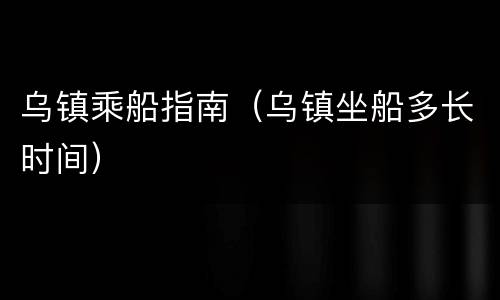 乌镇乘船指南（乌镇坐船多长时间）