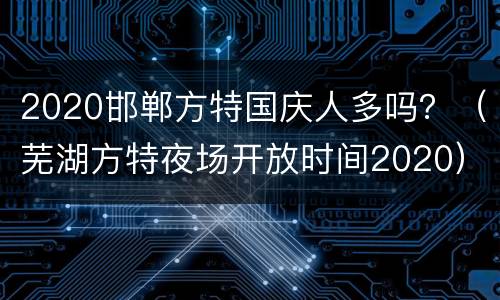 2020邯郸方特国庆人多吗？（芜湖方特夜场开放时间2020）