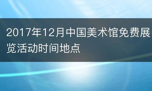 2017年12月中国美术馆免费展览活动时间地点