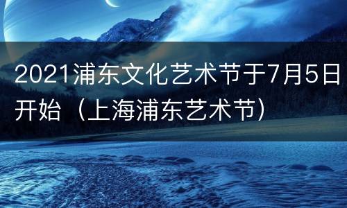 2021浦东文化艺术节于7月5日开始（上海浦东艺术节）