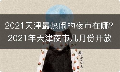 2021天津最热闹的夜市在哪？ 2021年天津夜市几月份开放