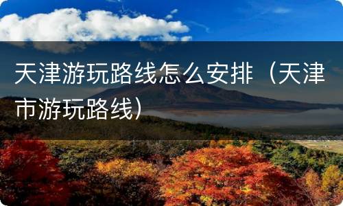 天津游玩路线怎么安排（天津市游玩路线）