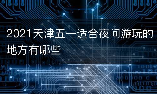 2021天津五一适合夜间游玩的地方有哪些