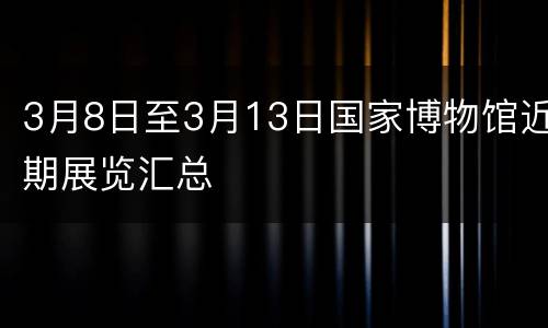 3月8日至3月13日国家博物馆近期展览汇总