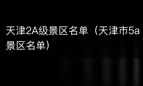 天津2A级景区名单（天津市5a景区名单）