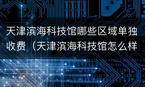 天津滨海科技馆哪些区域单独收费（天津滨海科技馆怎么样值得去看吗）