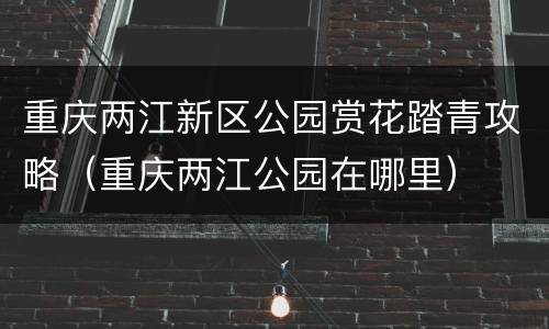 重庆两江新区公园赏花踏青攻略（重庆两江公园在哪里）
