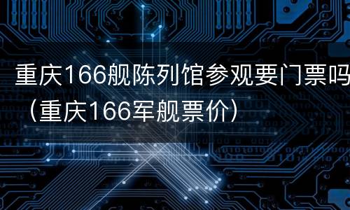 重庆166舰陈列馆参观要门票吗（重庆166军舰票价）