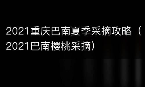 2021重庆巴南夏季采摘攻略（2021巴南樱桃采摘）