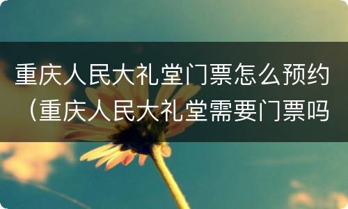 重庆人民大礼堂门票怎么预约（重庆人民大礼堂需要门票吗）