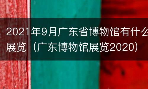 2021年9月广东省博物馆有什么展览（广东博物馆展览2020）