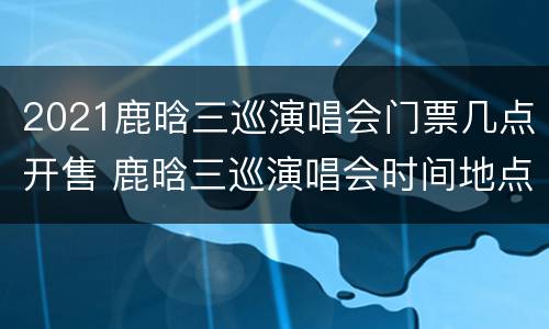 2021鹿晗三巡演唱会门票几点开售 鹿晗三巡演唱会时间地点
