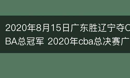2020年8月15日广东胜辽宁夺CBA总冠军 2020年cba总决赛广东vs辽宁