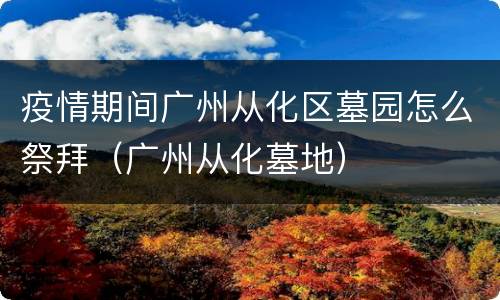 疫情期间广州从化区墓园怎么祭拜（广州从化墓地）