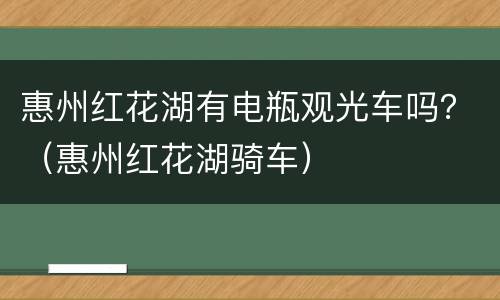 惠州红花湖有电瓶观光车吗？（惠州红花湖骑车）