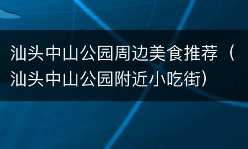 汕头中山公园周边美食推荐（汕头中山公园附近小吃街）