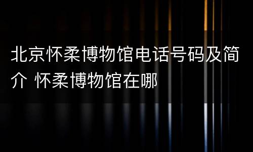 北京怀柔博物馆电话号码及简介 怀柔博物馆在哪