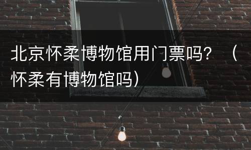 北京怀柔博物馆用门票吗？（怀柔有博物馆吗）
