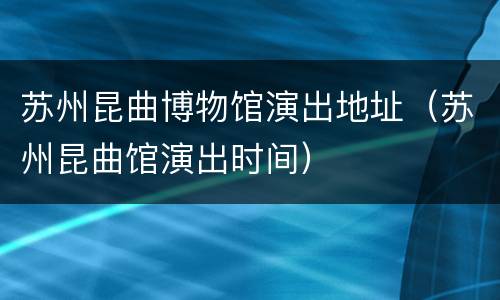 苏州昆曲博物馆演出地址（苏州昆曲馆演出时间）