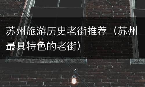 苏州旅游历史老街推荐（苏州最具特色的老街）