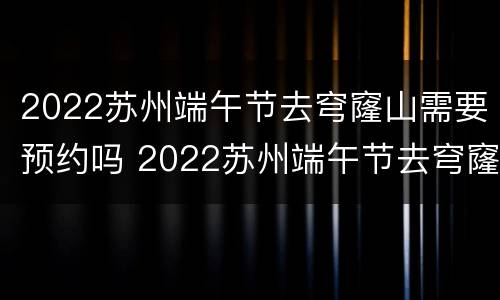 2022苏州端午节去穹窿山需要预约吗 2022苏州端午节去穹窿山需要预约吗多少钱