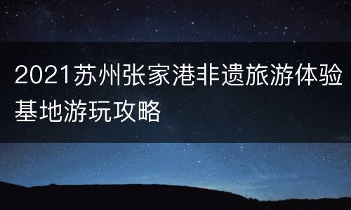 2021苏州张家港非遗旅游体验基地游玩攻略