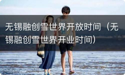 无锡融创雪世界开放时间（无锡融创雪世界开业时间）