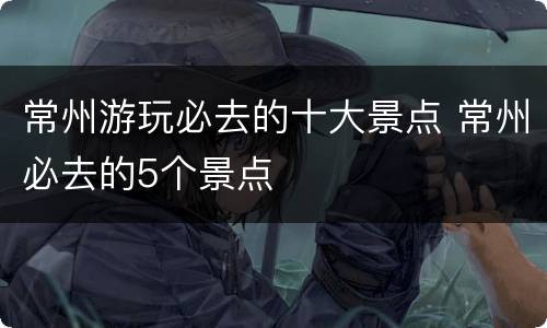 常州游玩必去的十大景点 常州必去的5个景点