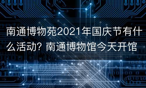 南通博物苑2021年国庆节有什么活动? 南通博物馆今天开馆吗