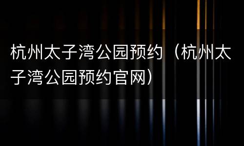杭州太子湾公园预约（杭州太子湾公园预约官网）
