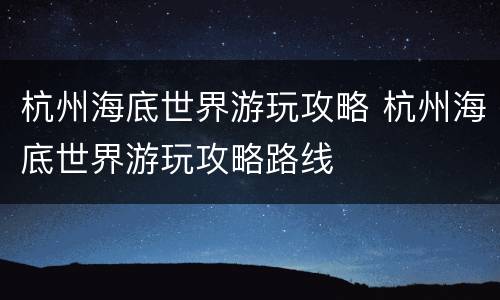 杭州海底世界游玩攻略 杭州海底世界游玩攻略路线