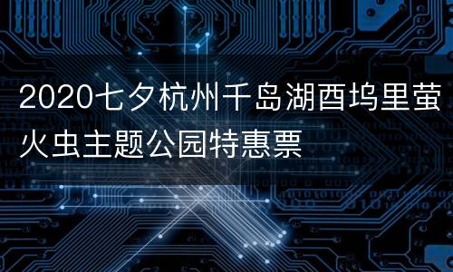 2020七夕杭州千岛湖酉坞里萤火虫主题公园特惠票