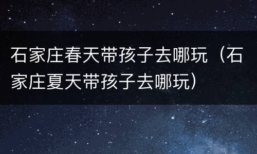石家庄春天带孩子去哪玩（石家庄夏天带孩子去哪玩）