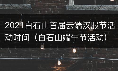 2021白石山首届云端汉服节活动时间（白石山端午节活动）