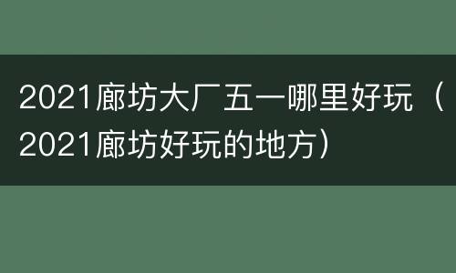 2021廊坊大厂五一哪里好玩（2021廊坊好玩的地方）