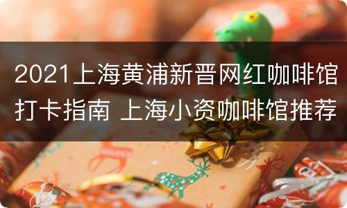 2021上海黄浦新晋网红咖啡馆打卡指南 上海小资咖啡馆推荐