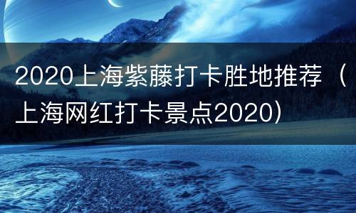 2020上海紫藤打卡胜地推荐（上海网红打卡景点2020）