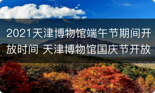2021天津博物馆端午节期间开放时间 天津博物馆国庆节开放时间