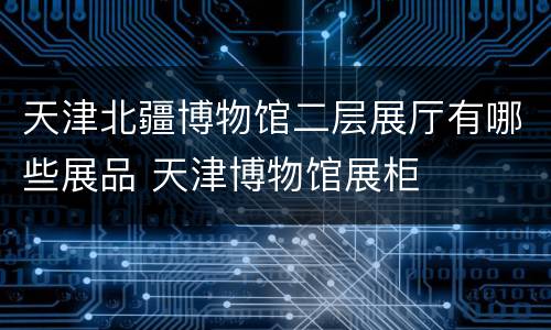 天津北疆博物馆二层展厅有哪些展品 天津博物馆展柜