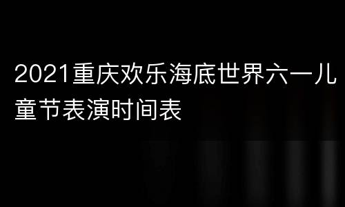 2021重庆欢乐海底世界六一儿童节表演时间表