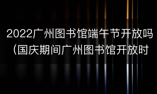 2022广州图书馆端午节开放吗（国庆期间广州图书馆开放时间）
